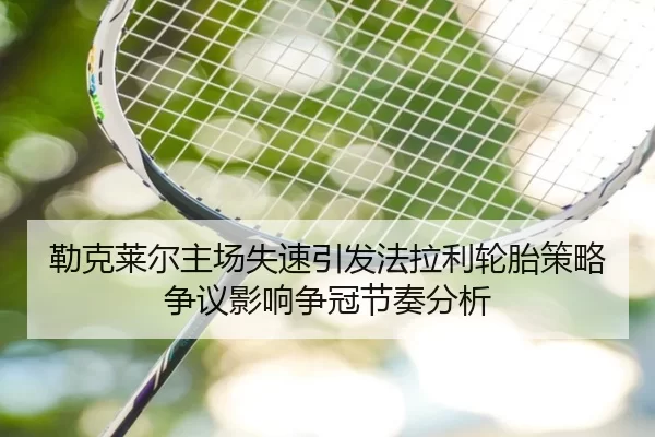 勒克莱尔主场失速引发法拉利轮胎策略争议影响争冠节奏分析